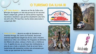 O TURISMO DA ILHA III
• Rali Vinho Madeira - decorre no fim de Julho e/ou
princípio de Agosto e é uma das provas do rali nacional.
Nesta competição juntam-se vários pilotos regionais,
nacionais e mundiais o que perfaz anualmente uma lista
de entre 60 a 70 inscritos, muitos deles associados à
competição IRC.

• Festa do Vinho - decorre no mês de Setembro na
Avenida Arriaga. No centro do Funchal, decorrem
diversos espetáculos alegóricos de luz, som e folclore
alusivos ao vinho e às vindimas. Na freguesia do Estreito
de Câmara de Lobos, começa a festa com a vindima ao
vivo. A apanha da uva, os cortejos dos vindimadores, a
pisa da uva e todo o restante ritual do arraial típico
madeirense são momentos vividos com entusiasmo por
todos os que assistem às festividades.
9

 