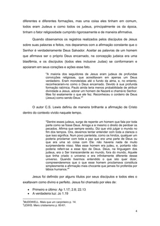 diferentes e diferentes formações, mas uma coisa eles tinham em comum,
todos eram Judeus e como todos os judeus, principalmente os da época,
tinham o fator religiosidade cumprido rigorosamente e de maneira afirmativa.
Quando observamos os registros realizados pelos discípulos de Jesus
sobre suas palavras e feitos, nos deparamos com a afirmação constante que o
Senhor é verdadeiramente Deus Salvador. Aceitar as palavras de um homem
que afirmava ser o próprio Deus encarnado, na concepção judaica era uma
blasfêmia, e os discípulos (todos eles inclusive Judas) se conformaram e
apoiaram em seus corações e ações esse fato.
"A maioria dos seguidores de Jesus eram judeus de profundas
convicções religiosas, que acreditavam em apenas um Deus
verdadeiro. Eram monoteístas até o fundo da alma, e, no entanto,
reconheceram-no como o Deus encarnado. Devido à sua profunda
formação rabínica, Paulo ainda teria menos probabilidade de atribuir
divindade a Jesus, adorar um homem de Nazaré e chamá-lo Senhor.
Mas foi exatamente o que ele fez. Reconheceu o cordeiro de Deus
(Jesus) como sendo Deus."3

O autor C.S. Lewis definiu de maneira brilhante a afirmação de Cristo
dentro do contexto vivido naquele tempo.
"Dentre esses judeus, surge de repente um homem que fala por toda
parte como se fosse Deus. Arroga a si mesmo o direito de perdoar os
pecados. Afirma que sempre existiu. Diz que virá julgar o mundo no
fim dos tempos. Ora, devemos tentar entender com toda a clareza o
que isso significa. Num povo panteísta, como os hindús, qualquer um
poderia proclamar com toda a paz que era uma parte de Deus ou
que era uma só coisa com Ele: não haveria nada de muito
surpreendente nisso. Mas esse homem era judeu, e, portanto não
poderia referir-se a esse tipo de Deus. Deus, na linguagem dos
judeus, era o Ser transcendente ao mundo, fora do mundo, Aquele
que tinha criado o universo e era infinitamente diferente desse
universo. Quando tivermos entendido o que isto quer dizer,
compreenderemos que o que esse homem proclamava constituía
simplesmente a afirmação mais chocante que jamais foi proferida por
lábios humanos."4

Jesus foi definido por alguns títulos por seus discípulos e todos eles o
exaltavam como divino e perfeito. Jesus foi chamado por eles de:
Primeiro e último: Ap 1.17; 2.8; 22.13
A verdadeira luz: Jo 1.19
3

McDOWELL. Mais que um carpinteiro p. 14.
LEWIS. Mero cristianismo p. 60-61.

4

4

 
