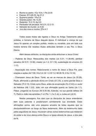 Rocha ou pedra: 1Co 10.4; 1 Pe 2.6-8
Esposo: Ef 5.28-33; Ap 21.2
Supremo pastor: 1Pe 5.4
Grande pastor: Hb 13.20
Redentor: Tt 2.13; Ap 5.9
Perdoador de pecados: At 5.31; Cl 3.13
Salvador do mundo: Jo 4.42
Juiz dos vivos e mortos: 2Tm 4.1

Todos esses títulos são ligados a Deus no Antigo Testamento pelos
profetas, e homens de Deus daquela época. É irrefutável a crença de que
Jesus foi apenas um simples profeta, mestre ou moralista, pois em toda sua
história terrena Ele recebeu títulos atribuídos também a seu Pai, o Deus
Eterno.
Além desses atributos, os discípulos ainda atribuíram a Jesus Cristo:
- Poderes de Deus: Ressuscitou dos mortos (Jo 5.21; 11.38-44), perdoar
pecados (At 5.31; 13.38), criador (Jo 1.2; Cl 1.16), sustentação do universo (Cl
1.17).
- Associação dos nomes: Relacionando o nome de Jesus a Deus Pai, para
orações e ações (At 7.59; 1Co 5.4; Gl 1.3; Ef 1.2; Mt 28.19; 2 Co 13.14).
- Chamaram Jesus de Deus: Tomé, ao ver as marcas de Jesus (Jo 20.28),
Paulo, afirmando a plenitude divina em Cristo (Cl 2.9), e como grande Deus e
Salvador (Tt 2.13), Cristo como Deus, antes da encarnação (Fp 2.5-8) e o autor
de Hebreus (Hb 1.3,8), João, em sua afirmação quanto ao Verbo (Jo 1.1),
Felipe, pregando ao Eunuco (At 8.35-38), Estevão, na sua grande defesa (At
7), Pedro e João nas epístolas (1 e 2 Pe; 1, 2 e 3 Jo), e Judas em (Jd 4).
Nestas passagens, fica claro que os discípulos de Jesus entenderam
bem suas palavras e proclamaram corretamente sua divindade. Estas
afirmações acima, são uma pequena amostra de todas aquelas que os
discípulosdefiniram ao longo do Novo testamento. Além do testemunho dado
pelos seguidores de Jesus, houveram várias outras testemunhas que relataram
do poder e da nova aliança entre Deus e a Igreja através de Jesus, a dos pais
da fé.

5

 