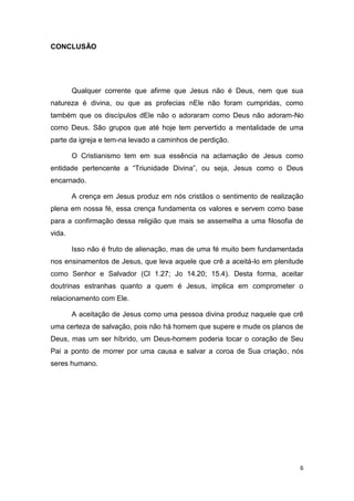 CONCLUSÃO

Qualquer corrente que afirme que Jesus não é Deus, nem que sua
natureza é divina, ou que as profecias nEle não foram cumpridas, como
também que os discípulos dEle não o adoraram como Deus não adoram-No
como Deus. São grupos que até hoje tem pervertido a mentalidade de uma
parte da igreja e tem-na levado a caminhos de perdição.
O Cristianismo tem em sua essência na aclamação de Jesus como
entidade pertencente a “Triunidade Divina”, ou seja, Jesus como o Deus
encarnado.
A crença em Jesus produz em nós cristãos o sentimento de realização
plena em nossa fé, essa crença fundamenta os valores e servem como base
para a confirmação dessa religião que mais se assemelha a uma filosofia de
vida.
Isso não é fruto de alienação, mas de uma fé muito bem fundamentada
nos ensinamentos de Jesus, que leva aquele que crê a aceitá-lo em plenitude
como Senhor e Salvador (Cl 1.27; Jo 14.20; 15.4). Desta forma, aceitar
doutrinas estranhas quanto a quem é Jesus, implica em comprometer o
relacionamento com Ele.
A aceitação de Jesus como uma pessoa divina produz naquele que crê
uma certeza de salvação, pois não há homem que supere e mude os planos de
Deus, mas um ser híbrido, um Deus-homem poderia tocar o coração de Seu
Pai a ponto de morrer por uma causa e salvar a coroa de Sua criação, nós
seres humano.

6

 