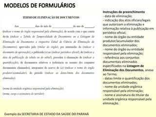 Instruções de preenchimento
- data de eliminação;
- indicação dos atos oficiais/legais
que autorizam a eliminação e
informação relativa à publicação em
periódico oficial;
- nome do órgão ou entidade
produtor/acumulador dos
documentos eliminados;
- nome do órgão ou entidade
responsável pela eliminação;
- referência aos conjuntos
documentais eliminados
especificados na Listagem de
Eliminação dos Documentos, anexa
ao Termo;
- datas-limite e quantificação dos
documentos eliminados;
- nome da unidade orgânica
responsável pela eliminação;
- nome e assinatura do titular da
unidade orgânica responsável pela
eliminação.
Exemplo da SECRETARIA DE ESTADO DA SAÚDE DO PARANÁ

 