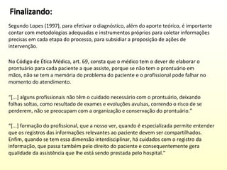 Segundo Lopes (1997), para efetivar o diagnóstico, além do aporte teórico, é importante
contar com metodologias adequadas e instrumentos próprios para coletar informações
precisas em cada etapa do processo, para subsidiar a proposição de ações de
intervenção.
No Código de Ética Médica, art. 69, consta que o médico tem o dever de elaborar o
prontuário para cada paciente a que assiste, porque se não tem o prontuário em
mãos, não se tem a memória do problema do paciente e o profissional pode falhar no
momento do atendimento.
“[...] alguns profissionais não têm o cuidado necessário com o prontuário, deixando
folhas soltas, como resultado de exames e evoluções avulsas, correndo o risco de se
perderem, não se preocupam com a organização e conservação do prontuário.”
“[...] formação do profissional, que a nosso ver, quando é especializada permite entender
que os registros das informações relevantes ao paciente devem ser compartilhados.
Enfim, quando se tem essa dimensão interdisciplinar, há cuidados com o registro da
informação, que passa também pelo direito do paciente e consequentemente gera
qualidade da assistência que lhe está sendo prestada pelo hospital.”

 