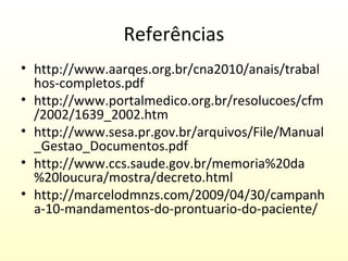 Referências
• http://www.aarqes.org.br/cna2010/anais/trabal
hos-completos.pdf
• http://www.portalmedico.org.br/resolucoes/cfm
/2002/1639_2002.htm
• http://www.sesa.pr.gov.br/arquivos/File/Manual
_Gestao_Documentos.pdf
• http://www.ccs.saude.gov.br/memoria%20da
%20loucura/mostra/decreto.html
• http://marcelodmnzs.com/2009/04/30/campanh
a-10-mandamentos-do-prontuario-do-paciente/

 
