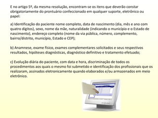 E no artigo 5º, da mesma resolução, encontram-se os itens que deverão constar
obrigatoriamente do prontuário confeccionado em qualquer suporte, eletrônico ou
papel:
a) Identificação do paciente nome completo, data de nascimento (dia, mês e ano com
quatro dígitos), sexo, nome da mãe, naturalidade (indicando o município e o Estado de
nascimento), endereço completo (nome da via pública, número, complemento,
bairro/distrito, município, Estado e CEP);
b) Anamnese, exame físico, exames complementares solicitados e seus respectivos
resultados, hipóteses diagnósticas, diagnóstico definitivo e tratamento efetuado;
c) Evolução diária do paciente, com data e hora, discriminação de todos os
procedimentos aos quais o mesmo foi submetido e identificação dos profissionais que os
realizaram, assinados eletronicamente quando elaborados e/ou armazenados em meio
eletrônico.

 