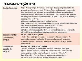 (meio eletrônico)

Cadastramento de
doadores de
sangue
Candidato à
doação de
sangue

Cópia de Segurança – Deverá ser feita cópia de segurança dos dados do
prontuário pelo menos a cada 24 horas. Recomenda-se que o sistema de
informação utilizado possua a funcionalidade de forçar a realização do
processo de cópia de segurança diariamente. O procedimento de back-up
deve seguir as recomendações da norma ISO/IEC 17799, através da adoção
dos seguintes controles:
a)Documentação do processo de backup/restore;
b)As cópias devem ser mantidas em local distante o suficiente para livrá-las
de danos que possam ocorrer nas instalações principais;
c)Mínimo de três cópias para aplicações críticas;
d)Proteções físicas adequadas de modo a impedir acesso não autorizado;
e)Possibilitar a realização de testes periódicos de restauração.
Lei no. 7.649, de 25/01/1988
-“Estabelece a obrigatoriedade do cadastramento dos doadores de
sangue, bem como a realização de exames laboratoriais no sangue
coletado, visando a prevenir a programação de doenças, e dá outras
providências.”
Portaria no. 1.376, de 19/11/1993
“Aprova alterações na Portaria no. 721/GM, de 09/08/1989, que
aprova Normas Técnicas para coleta, processamento e transfusão de
sangue, componentes e derivados, e dá outras providências”.
Cap. II item 4.1 – “(...) As fichas de todos os candidatos devem
permanecer arquivadas pelo período mínimo de 5 anos”.

 