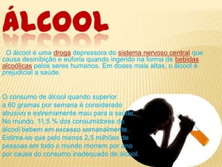 ÁLCOOL
O álcool é uma droga depressora do sistema nervoso central que
causa desinibição e euforia quando ingerido na forma de bebidas
alcoólicas pelos seres humanos. Em doses mais altas, o álcool é
prejudicial a saúde.

O consumo de álcool quando superior
a 60 gramas por semana é considerado
abusivo e extremamente mau para a saúde.
No mundo, 11,5 % dos consumidores de
álcool bebem em excesso semanalmente.
Estima-se que pelo menos 2,5 milhões de
pessoas em todo o mundo morrem por ano
por causa do consumo inadequado de álcool.

 