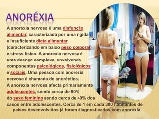 ANORÉXIA
A anorexia nervosa é uma disfunção
alimentar, caracterizada por uma rígida
e insuficiente dieta alimentar
(caracterizando em baixo peso corporal)
e stress físico. A anorexia nervosa é
uma doença complexa, envolvendo
componentes psicológicos, fisiológicos
e sociais. Uma pessoa com anorexia
nervosa é chamada de anoréctica.
A anorexia nervosa afecta primariamente
adolescentes, sendo cerca de 90%
do sexo feminino sendo cerca de 40% dos
casos entre adolescentes. Cerca de 1 em cada 300 habitantes de
países desenvolvidos já foram diagnosticados com anorexia.

 