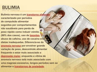 BULIMIA
Bulimia nervosa é um transtorno alimentar
caracterizado por períodos
de compulsão alimentar
seguidos por comportamentos
não saudáveis para perda de
peso rápido como induzir vómito
(90% dos casos), uso de laxantes,
abuso de cafeína, uso de cocaína e/ou
dietas inadequadas. Diferencia-se da
anorexia nervosa por envolver grande
variação de peso, descontrole alimentar
frequente e estar mais associado a
depressão maior, enquanto a vítima de
anorexia nervosa está mais associado com
uma magreza excessiva, longos períodos sem se
alimentar e transtornos de ansiedade.

 
