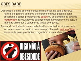 OBESIDADE
Obesidade, é uma doença crónica multifatorial, na qual a reserva
natural de gordura aumenta até o ponto em que passa a estar
associada a certos problemas de saúde ou ao aumento da taxa de
mortalidade. É resultado do balanço energético positivo, ou seja, a
ingestão alimentar é superior ao gasto energético.
Apesar de se tratar de uma condição clínica individual, é vista, cada
vez mais, como um sério e crescente problema de saúde pública: o
excesso de peso predispõe o organismo a uma série de doenças.

 