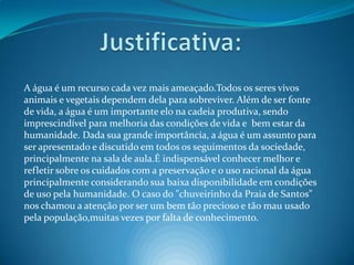 Justificativa:A água é um recurso cada vez mais ameaçado.Todos os seres vivos animais e vegetais dependem dela para sobreviver. Além de ser fonte de vida, a água é um importante elo na cadeia produtiva, sendo imprescindível para melhoria das condições de vida e  bem estar da humanidade. Dada sua grande importância, a água é um assunto para ser apresentado e discutido em todos os seguimentos da sociedade, principalmente na sala de aula.É indispensável conhecer melhor e refletir sobre os cuidados com a preservação e o uso racional da água principalmente considerando sua baixa disponibilidade em condições de uso pela humanidade. O caso do "chuveirinho da Praia de Santos" nos chamou a atenção por ser um bem tão precioso e tão mau usado pela população,muitas vezes por falta de conhecimento.