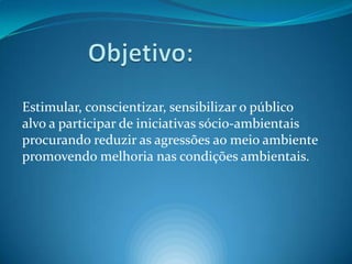            Objetivo:Estimular, conscientizar, sensibilizar o público alvo a participar de iniciativas sócio-ambientais procurando reduzir as agressões ao meio ambiente promovendo melhoria nas condições ambientais. 