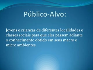 Público-Alvo:Jovens e crianças de diferentes localidades e classes sociais para que eles passem adiante o conhecimento obtido em seus macro e micro ambientes.