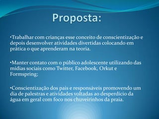 Proposta:•Trabalhar com crianças esse conceito de conscientização e depois desenvolver atividades divertidas colocando em prática o que aprenderam na teoria.•Manter contato com o público adolescente utilizando das mídias sociais como Twitter, Facebook, Orkut e Formspring;•Conscientização dos pais e responsáveis promovendo um dia de palestras e atividades voltadas ao desperdício da água em geral com foco nos chuveirinhos da praia.