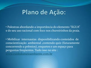 Plano de Ação:• Palestras abordando a importância do elemento “ÁGUA” e do seu uso racional com foco nos chuveirinhos da praia.• Mobilizar  internautas  disponibilizando conteúdos  de conscientização  ambiental ,contendo quiz (futuramente concorrendo a prêmios), enquetes e um espaço para perguntas freqüentes. Tudo isso no site : www.cuidedomeioambiente.com.br