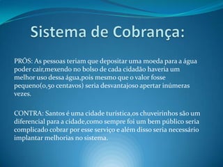 Sistema de Cobrança:PRÓS: As pessoas teriam que depositar uma moeda para a água poder cair,mexendo no bolso de cada cidadão haveria um melhor uso dessa água,pois mesmo que o valor fosse pequeno(0,50 centavos) seria desvantajoso apertar inúmeras vezes.CONTRA: Santos é uma cidade turística,os chuveirinhos são um diferencial para a cidade,como sempre foi um bem público seria complicado cobrar por esse serviço e além disso seria necessário implantar melhorias no sistema.