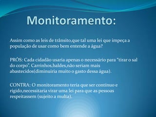 Monitoramento:Assim como as leis de trânsito,que tal uma lei que impeça a população de usar como bem entende a água?PRÓS: Cada cidadão usaria apenas o necessário para “tirar o sal do corpo”. Carrinhos,baldes,não seriam mais abastecidos(diminuiria muito o gasto dessa água).CONTRA: O monitoramento teria que ser contínuo e rígido,necessitaria virar uma lei para que as pessoas respeitassem (sujeito a multa).