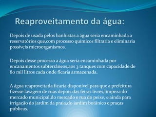    Reaproveitamento da água:Depois de usada pelos banhistas a água seria encaminhada a reservatórios que,com processo químicos filtraria e eliminaria possíveis microorganismos.Depois desse processo a água seria encaminhada por encanamentos subterrâneos,aos 3 tanques com capacidade de 80 mil litros cada onde ficaria armazenada.A água reaproveitada ficaria disponível para que a prefeitura fizesse lavagem de ruas depois das feiras livres,limpeza do mercado municipal,do mercado e rua do peixe, e ainda para irrigação do jardim da praia,do jardim botânico e praças públicas.