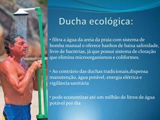 Ducha ecológica:• filtra a água da areia da praia com sistema de bomba manual e oferece banhos de baixa salinidade, livre de bactérias, já que possui sistema de cloração que elimina microorganismos e coliformes.• Ao contrário das duchas tradicionais,dispensa manutenção, água potável, energia elétrica e vigilância sanitária• pode economizar até um milhão de litros de água potável por dia