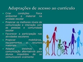 Adaptações de acesso ao currículo Criar condições física ambiental e material na unidade escolar  Propiciar os melhores níveis de comunicação e interação com as pessoas e comunidade escolar Favorecer a participação nas atividades escolares Propiciar mobiliários, equipamentos e recursos materiais Adaptar sistemas de comunicação alternativos para alunos impedidos de se comunicarem oralmente 