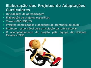 Elaboração dos Projetos de Adaptações Curriculares Dificuldades de aprendizagem Elaboração de projetos específicos Termos 006/SSE/05 Projetos homologados e anexados ao prontuário do aluno Professor responsável pela articulação da rotina escolar O acompanhamento do projeto pela equipe da Unidade Escolar e SME 