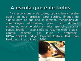 A escola que é de todos “ Na escola que é de todos, cada criança recebe aquilo de que precisa: para surdos, línguas de sinais; para os que não se mexem, tecnologias de comunicação alternativa; para quem demora aprender, jogos coloridos e muita repetição; para os cegos, Braille. A escola não se resume mais a lápis, caneta, caderno, giz, lousa e professor”. NOVA ESCOLA, Edição Especial Editora Abril. São Paulo, n. 11, p. 11, out. 2006. 