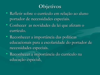Objetivos Refletir sobre o currículo em relação ao aluno portador de necessidades especiais. Conhecer  as novidades da lei que afetam o currículo. Reconhecer a importância das políticas educacionais para a escolaridade do portador de necessidades especiais. Reconhecer a importância do currículo na educação especial. 