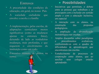 Entraves A precariedade das condições da educação, em geral, no nosso  País. A sociedade excludente que envolve a escola e a família A implementação, pelas escolas, de adaptações curriculares menos significativas (como as mudanças apenas na estrutura física), deixando de lado as verdadeiras mudanças, mais profundas, e que requerem o envolvimento da instituição como um todo. Excessivo número de alunos na turma. Possibilidades Iniciativas que permitam, o debate entre as pessoas que trabalham e se preocupam com a inclusão em sentido amplo e com a educação inclusiva, em especial A interação com os alunos, na construção das propostas pedagógicas. A ampliação da diversificação metodológica nas escolas. Amplas discussões sobre paradigmas e procedimentos avaliativos, confrontando-os com o quadro de dificuldades de aprendizagem que encontramos nas escolas. Fortalecimento de processos de cooperação entre alunos, que ao auxiliar seus colegas estarão aprendendo. 