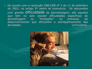 De acordo com a resolução CNE/CEB nº 2 de 11 de setembro de 2001, no artigo 5º assim se pronuncia:  Os educandos com grande  dificuldade  de aprendizagem, são aqueles que têm no seio escolar dificuldades específicas de aprendizagem ou "limitações" no processo, de desenvolvimento que dificultam o acompanhamento das atividades curriculares. 