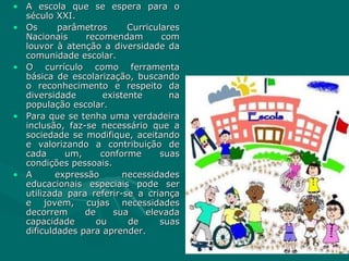 A escola que se espera para o século XXI. Os parâmetros Curriculares Nacionais recomendam com louvor à atenção a diversidade da comunidade escolar. O currículo como ferramenta básica de escolarização, buscando o reconhecimento e respeito da diversidade existente na população escolar. Para que se tenha uma verdadeira inclusão, faz-se necessário que a sociedade se modifique, aceitando e valorizando a contribuição de cada um, conforme suas condições pessoais. A expressão necessidades educacionais especiais pode ser utilizada para referir-se a criança e jovem, cujas necessidades decorrem de sua elevada capacidade ou de suas dificuldades para aprender. 