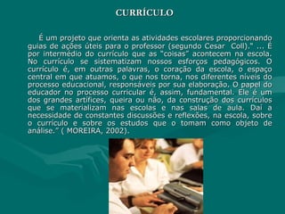 CURRÍCULO É um projeto que orienta as atividades escolares proporcionando guias de ações úteis para o professor (segundo Cesar  Coll).“ ... É por intermédio do currículo que as “coisas” acontecem na escola. No currículo se sistematizam nossos esforços pedagógicos. O currículo é, em outras palavras, o coração da escola, o espaço central em que atuamos, o que nos torna, nos diferentes níveis do processo educacional, responsáveis por sua elaboração. O papel do educador no processo curricular é, assim, fundamental. Ele é um dos grandes artífices, queira ou não, da construção dos currículos que se materializam nas escolas e nas salas de aula. Daí a necessidade de constantes discussões e reflexões, na escola, sobre o currículo e sobre os estudos que o tomam como objeto de análise.” ( MOREIRA, 2002). 