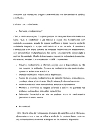 avaliações dos setores para chegar a uma conclusão se o item em teste é benéfico
à instituição.


4 - Conta com comissões de:


       Farmácia e medicamentos?

- Sim, a comissão atua para O objetivo principal do Serviço de Farmácia do Hospital
Santa Paula é: estabelecer o uso racional e seguro dos medicamentos com
qualidade assegurada, através de pessoal qualificado e dessa maneira prestando
assistência integrada à equipe multiprofissional e ao paciente. A Assistência
Farmacêutica é um amplo conjunto de atividades relacionadas aos medicamentos,
com características multiprofissionais, tais como : abastecimento, conservação e
controle da qualidade, difusão de informações , segurança e eficácia da terapêutica,
entre outros. As ações dos farmacêuticos no HSP compreendem:

       Prover os medicamentos e informar a equipe sobre a disponibilidade ou não
       dos mesmos na instituição. Em caso de medicamentos não padronizados ,
       apresentar a alternativa terapêutica
       Oferecer informações relacionadas à dispensação.
       Análise da prescrição medicamentosa do paciente internado, avaliando dose,
       posologia, via de administração, diluição e interação dos medicamentos
       Informação técnica sobre medicamentos à equipe multiprofissional
       Monitorar a ocorrência de reações adversas e desvios de qualidade nos
       produtos, notificando-os aos órgãos competentes
       Orientação farmacêutica de alta ao paciente sobre os medicamentos
       pertinentes à receita médica.



       Prontuários?


   - Sim, há uma rotina de verificação do prontuário do paciente desde a internação,
   alimentação e tudo q que se refere a evolução do paciente.Assim como um
   arquivamento com total controle e zelo para um futuro retorno do paciente
 