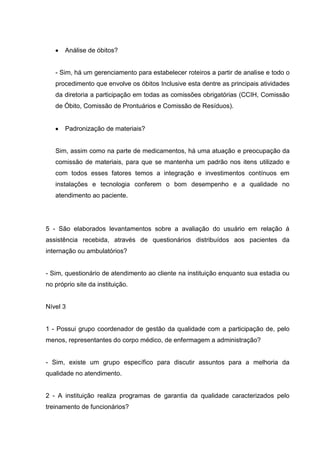 Análise de óbitos?


   - Sim, há um gerenciamento para estabelecer roteiros a partir de analise e todo o
   procedimento que envolve os óbitos Inclusive esta dentre as principais atividades
   da diretoria a participação em todas as comissões obrigatórias (CCIH, Comissão
   de Óbito, Comissão de Prontuários e Comissão de Resíduos).


       Padronização de materiais?


   Sim, assim como na parte de medicamentos, há uma atuação e preocupação da
   comissão de materiais, para que se mantenha um padrão nos itens utilizado e
   com todos esses fatores temos a integração e investimentos contínuos em
   instalações e tecnologia conferem o bom desempenho e a qualidade no
   atendimento ao paciente.




5 - São elaborados levantamentos sobre a avaliação do usuário em relação á
assistência recebida, através de questionários distribuídos aos pacientes da
internação ou ambulatórios?


- Sim, questionário de atendimento ao cliente na instituição enquanto sua estadia ou
no próprio site da instituição.


Nível 3


1 - Possui grupo coordenador de gestão da qualidade com a participação de, pelo
menos, representantes do corpo médico, de enfermagem a administração?


- Sim, existe um grupo específico para discutir assuntos para a melhoria da
qualidade no atendimento.


2 - A instituição realiza programas de garantia da qualidade caracterizados pelo
treinamento de funcionários?
 