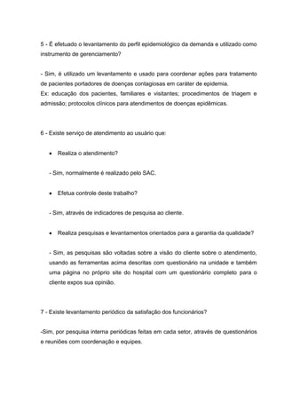 5 - É efetuado o levantamento do perfil epidemiológico da demanda e utilizado como
instrumento de gerenciamento?


- Sim, é utilizado um levantamento e usado para coordenar ações para tratamento
de pacientes portadores de doenças contagiosas em caráter de epidemia.
Ex: educação dos pacientes, familiares e visitantes; procedimentos de triagem e
admissão; protocolos clínicos para atendimentos de doenças epidêmicas.




6 - Existe serviço de atendimento ao usuário que:


      Realiza o atendimento?


   - Sim, normalmente é realizado pelo SAC.


      Efetua controle deste trabalho?


   - Sim, através de indicadores de pesquisa ao cliente.


      Realiza pesquisas e levantamentos orientados para a garantia da qualidade?


   - Sim, as pesquisas são voltadas sobre a visão do cliente sobre o atendimento,
   usando as ferramentas acima descritas com questionário na unidade e também
   uma página no próprio site do hospital com um questionário completo para o
   cliente expos sua opinião.




7 - Existe levantamento periódico da satisfação dos funcionários?


-Sim, por pesquisa interna periódicas feitas em cada setor, através de questionários
e reuniões com coordenação e equipes.
 