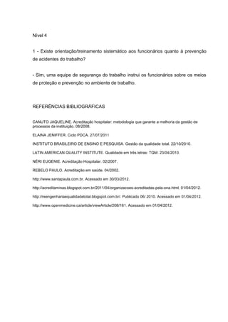 Nível 4


1 - Existe orientação/treinamento sistemático aos funcionários quanto à prevenção
de acidentes do trabalho?


- Sim, uma equipe de segurança do trabalho instrui os funcionários sobre os meios
de proteção e prevenção no ambiente de trabalho.




REFERÊNCIAS BIBLIOGRÁFICAS


CANUTO JAQUELINE. Acreditação hospitalar: metodologia que garante a melhoria da gestão de
processos da instituição. 08/2008.

ELAINA JENIFFER. Ciclo PDCA. 27/07/2011

INSTITUTO BRASILEIRO DE ENSINO E PESQUISA. Gestão da qualidade total. 22/10/2010.

LATIN AMERICAN QUALITY INSTITUTE. Qualidade em três letras: TQM. 23/04/2010.

NÉRI EUGENIE. Acreditação Hospitalar. 02/2007.

REBELO PAULO. Acreditação em saúde. 04/2002.

http://www.santapaula.com.br. Acessado em 30/03/2012.

http://acreditaminas.blogspot.com.br/2011/04/organizacoes-acreditadas-pela-ona.html. 01/04/2012.

http://reengenhariaequalidadetotal.blogspot.com.br/. Publicado 06/ 2010. Acessado em 01/04/2012.

http://www.openmedicine.ca/article/viewArticle/208/161. Acessado em 01/04/2012.
 