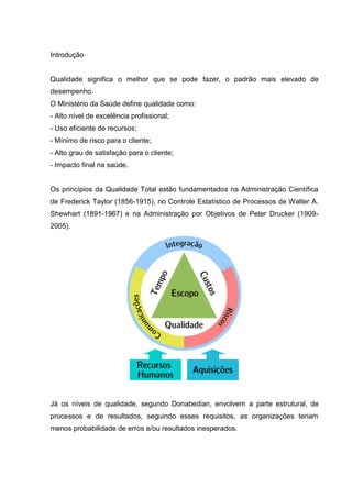 Introdução


Qualidade significa o melhor que se pode fazer, o padrão mais elevado de
desempenho.
O Ministério da Saúde define qualidade como:
- Alto nível de excelência profissional;
- Uso eficiente de recursos;
- Mínimo de risco para o cliente;
- Alto grau de satisfação para o cliente;
- Impacto final na saúde.


Os princípios da Qualidade Total estão fundamentados na Administração Científica
de Frederick Taylor (1856-1915), no Controle Estatístico de Processos de Walter A.
Shewhart (1891-1967) e na Administração por Objetivos de Peter Drucker (1909-
2005).




Já os níveis de qualidade, segundo Donabedian, envolvem a parte estrutural, de
processos e de resultados, seguindo esses requisitos, as organizações teriam
menos probabilidade de erros e/ou resultados inesperados.
 