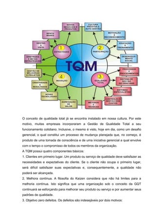 O conceito de qualidade total já se encontra instalado em nossa cultura. Por este
motivo, muitas empresas incorporaram a Gestão de Qualidade Total a seu
funcionamento cotidiano. Inclusive, o mesmo é visto, hoje em dia, como um desafio
gerencial, o qual constitui um processo de mudança planejada que, no começo, é
produto de uma tomada de consciência e de uma iniciativa gerencial a qual envolve
com o tempo o compromisso de todos os membros da organização.
A TQM possui quatro componentes básicos:
1. Clientes em primeiro lugar. Um produto ou serviço de qualidade deve satisfazer as
necessidades e expectativas do cliente. Se o cliente não ocupa o primeiro lugar,
será difícil satisfazer suas expectativas e, consequentemente, a qualidade não
poderá ser alcançada.
2. Melhora contínua. A filosofia do Kaizen considera que não há limites para a
melhoria contínua. Isto significa que uma organização sob o conceito da GQT
continuará se esforçando para melhorar seu produto ou serviço e por aumentar seus
padrões de qualidade.
3. Objetivo zero defeitos. Os defeitos são indesejáveis por dois motivos:
 