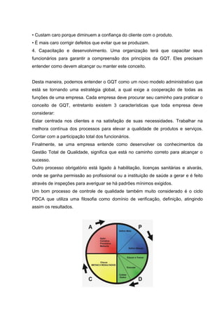 • Custam caro porque diminuem a confiança do cliente com o produto.
• É mais caro corrigir defeitos que evitar que se produzam.
4. Capacitação e desenvolvimento. Uma organização terá que capacitar seus
funcionários para garantir a compreensão dos princípios da GQT. Eles precisam
entender como devem alcançar ou manter este conceito.


Desta maneira, podemos entender o GQT como um novo modelo administrativo que
está se tornando uma estratégia global, a qual exige a cooperação de todas as
funções de uma empresa. Cada empresa deve procurar seu caminho para praticar o
conceito de GQT, entretanto existem 3 características que toda empresa deve
considerar:
Estar centrada nos clientes e na satisfação de suas necessidades. Trabalhar na
melhora contínua dos processos para elevar a qualidade de produtos e serviços.
Contar com a participação total dos funcionários.
Finalmente, se uma empresa entende como desenvolver os conhecimentos da
Gestão Total de Qualidade, significa que está no caminho correto para alcançar o
sucesso.
Outro processo obrigatório está ligado à habilitação, licenças sanitárias e alvarás,
onde se ganha permissão ao profissional ou a instituição de saúde a gerar e é feito
através de inspeções para averiguar se há padrões mínimos exigidos.
Um bom processo de controle de qualidade também muito considerado é o ciclo
PDCA que utiliza uma filosofia como domínio de verificação, definição, atingindo
assim os resultados.
 