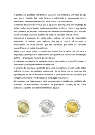A gestão pela qualidade total também utiliza um tipo de filosofia, um modo de agir
para que o trabalho flua, onde foca-se a valorização e preocupação com o
atendimento das necessidades e das expectativas dos consumidores.
A melhoria da qualidade envolve toda a equipe de trabalho, uma forte mudança de
cultura, melhor comunicação, mudanças gradativas em longo prazo, o foco aponta
principalmente às pessoas. Investe-se na melhoria da qualidade dos produtos com
custos reduzidos, visando à ausência de erros e a satisfação total do cliente.
Acomete-se a qualidade por vários outros motivos, por conta de reclamações
recorrentes de clientes, para melhoria dos preços, porque há mudança e
necessidades de novos serviços que são inevitáveis, por conta da constante
concorrência e em busca de excelência.
Nessa busca, entre tantas prioridades nas instituições de saúde, há toda uma a
preparação, preocupação e desempenho para passar pelo processo de acreditação
da ONA – Organização Nacional de Acreditação.
Acreditação é o sistema de avaliação externa, que verifica a concordância com o
conjunto de padrões previamente estabelecidos.
O Sistema de acreditação pretende gerar uma consciência no setor saúde, sobre
melhoria contínua da qualidade assistencial, de tal forma que os gestores das
organizações de saúde sintam-se motivados a participarem de um processo que
ofereçam uma efetiva contribuição para a elevação da qualidade.
As mudanças que devem ocorrer para se desenvolver a gestão pela qualidade são
mudanças de mentalidades, mudanças de paradigmas, adaptações de novas
realidades, equilíbrio e comprometimento das equipes.
 
