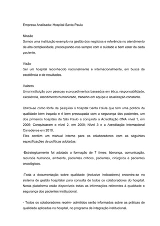 Empresa Analisada: Hospital Santa Paula


Missão
Somos uma instituição exemplo na gestão dos negócios e referência no atendimento
de alta complexidade, preocupando-nos sempre com o cuidado e bem estar de cada
paciente.


Visão
Ser um hospital reconhecido nacionalmente e internacionalmente, em busca de
excelência e de resultados.


Valores
Uma instituição com pessoas e procedimentos baseados em ética, responsabilidade,
excelência, atendimento humanizado, trabalho em equipe e atualização constante.


Utiliza-se como fonte de pesquisa o hospital Santa Paula que tem uma política de
qualidade bem traçada e é bem preocupada com a segurança dos pacientes, um
dos primeiros hospitais de São Paulo a conquista a Acreditação ONA nível 1, em
2005; Conquistaram o nível 2, em 2008; Nível 3 e a Acreditação Internacional
Canadense em 2010.
Eles contêm um manual interno para os colaboradores com as seguintes
especificações de políticas adotadas:


-Estrategicamente foi adotado a formação de 7 times: liderança, comunicação,
recursos humanos, ambiente, pacientes críticos, pacientes, cirúrgicos e pacientes
oncológicos.


-Toda a documentação sobre qualidade (inclusive indicadores) encontra-se no
sistema de gestão hospitalar para consulta de todos os colaboradores do hospital.
Nesta plataforma estão disponíveis todas as informações referentes á qualidade e
segurança dos pacientes institucional.


- Todos os colaboradores recém- admitidos serão informados sobre as práticas de
qualidade aplicadas no hospital, no programa de integração institucional.
 