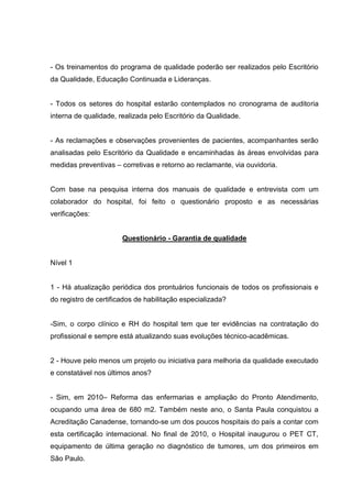 - Os treinamentos do programa de qualidade poderão ser realizados pelo Escritório
da Qualidade, Educação Continuada e Lideranças.


- Todos os setores do hospital estarão contemplados no cronograma de auditoria
interna de qualidade, realizada pelo Escritório da Qualidade.


- As reclamações e observações provenientes de pacientes, acompanhantes serão
analisadas pelo Escritório da Qualidade e encaminhadas às áreas envolvidas para
medidas preventivas – corretivas e retorno ao reclamante, via ouvidoria.


Com base na pesquisa interna dos manuais de qualidade e entrevista com um
colaborador do hospital, foi feito o questionário proposto e as necessárias
verificações:


                       Questionário - Garantia de qualidade


Nível 1


1 - Há atualização periódica dos prontuários funcionais de todos os profissionais e
do registro de certificados de habilitação especializada?


-Sim, o corpo clínico e RH do hospital tem que ter evidências na contratação do
profissional e sempre está atualizando suas evoluções técnico-acadêmicas.


2 - Houve pelo menos um projeto ou iniciativa para melhoria da qualidade executado
e constatável nos últimos anos?


- Sim, em 2010– Reforma das enfermarias e ampliação do Pronto Atendimento,
ocupando uma área de 680 m2. Também neste ano, o Santa Paula conquistou a
Acreditação Canadense, tornando-se um dos poucos hospitais do país a contar com
esta certificação internacional. No final de 2010, o Hospital inaugurou o PET CT,
equipamento de última geração no diagnóstico de tumores, um dos primeiros em
São Paulo.
 