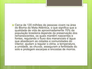  Cerca de 120 milhões de pessoas vivem na área
do Bioma da Mata Atlântica, o que significa que a
qualidade de vida de aproximadamente 70% da
população brasileira depende da preservação dos
remanescentes, os quais mantêm nascentes e
fontes, regulando o fluxo dos mananciais d´água
que abastecem as cidades e comunidades do
interior, ajudam a regular o clima, a temperatura,
a umidade, as chuvas, asseguram a fertilidade do
solo e protegem escarpas e encostas de morros.
 