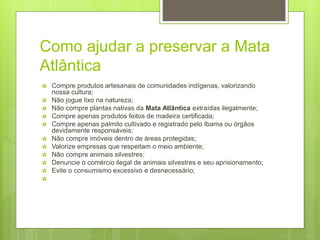 Como ajudar a preservar a Mata
Atlântica
 Compre produtos artesanais de comunidades indígenas, valorizando
nossa cultura;
 Não jogue lixo na natureza;
 Não compre plantas nativas da Mata Atlântica extraídas ilegalmente;
 Compre apenas produtos feitos de madeira certificada;
 Compre apenas palmito cultivado e registrado pelo Ibama ou órgãos
devidamente responsáveis;
 Não compre imóveis dentro de áreas protegidas;
 Valorize empresas que respeitam o meio ambiente;
 Não compre animais silvestres;
 Denuncie o comércio ilegal de animais silvestres e seu aprisionamento;
 Evite o consumismo excessivo e desnecessário;

 