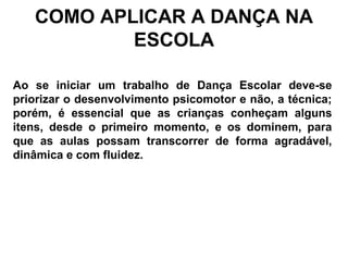 COMO APLICAR A DANÇA NA
ESCOLA
Ao se iniciar um trabalho de Dança Escolar deve-se
priorizar o desenvolvimento psicomotor e não, a técnica;
porém, é essencial que as crianças conheçam alguns
itens, desde o primeiro momento, e os dominem, para
que as aulas possam transcorrer de forma agradável,
dinâmica e com fluidez.
 