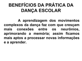 BENEFÍCIOS DA PRÁTICA DA
DANÇA ESCOLAR
A aprendizagem dos movimentos
complexos da dança faz com que cresçam
mais conexões entre os neurônios,
aprimorando a memória; assim ficamos
mais aptos a processar novas informações
e a aprender.
 
