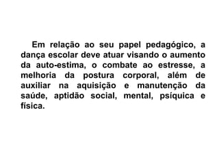 Em relação ao seu papel pedagógico, a
dança escolar deve atuar visando o aumento
da auto-estima, o combate ao estresse, a
melhoria da postura corporal, além de
auxiliar na aquisição e manutenção da
saúde, aptidão social, mental, psíquica e
física.
 