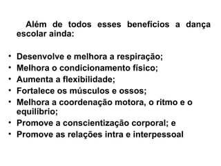 Além de todos esses benefícios a dança
escolar ainda:
• Desenvolve e melhora a respiração;
• Melhora o condicionamento físico;
• Aumenta a flexibilidade;
• Fortalece os músculos e ossos;
• Melhora a coordenação motora, o ritmo e o
equilíbrio;
• Promove a conscientização corporal; e
• Promove as relações intra e interpessoal
 