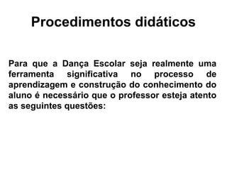Procedimentos didáticos
Para que a Dança Escolar seja realmente uma
ferramenta significativa no processo de
aprendizagem e construção do conhecimento do
aluno é necessário que o professor esteja atento
as seguintes questões:
 