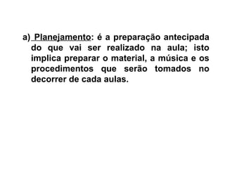 a) Planejamento: é a preparação antecipada
do que vai ser realizado na aula; isto
implica preparar o material, a música e os
procedimentos que serão tomados no
decorrer de cada aulas.
 