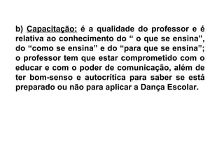 b) Capacitação: é a qualidade do professor e é
relativa ao conhecimento do “ o que se ensina”,
do “como se ensina” e do “para que se ensina”;
o professor tem que estar comprometido com o
educar e com o poder de comunicação, além de
ter bom-senso e autocrítica para saber se está
preparado ou não para aplicar a Dança Escolar.
 