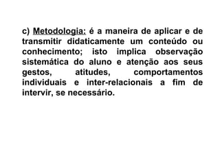 c) Metodologia: é a maneira de aplicar e de
transmitir didaticamente um conteúdo ou
conhecimento; isto implica observação
sistemática do aluno e atenção aos seus
gestos, atitudes, comportamentos
individuais e inter-relacionais a fim de
intervir, se necessário.
 
